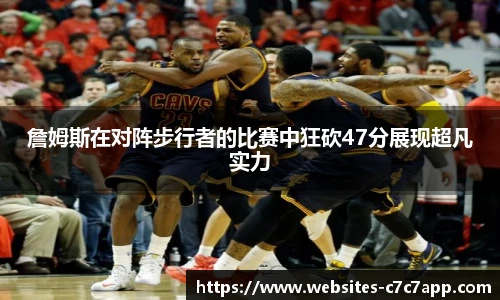 詹姆斯在对阵步行者的比赛中狂砍47分展现超凡实力